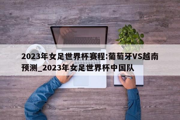 2023年女足世界杯赛程:葡萄牙VS越南预测_2023年女足世界杯中国队